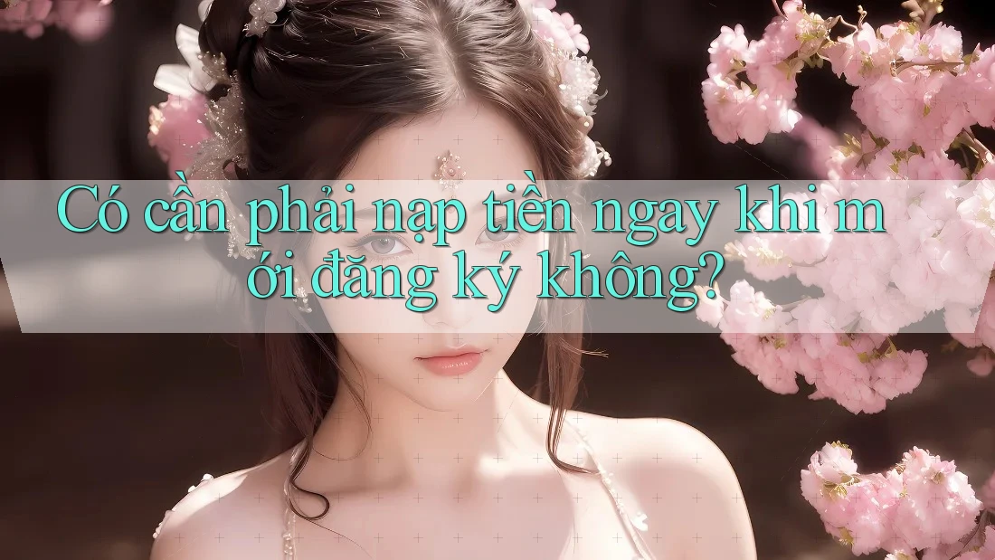 Có cần phải nạp tiền ngay khi mới đăng ký không? Có cần phải nạp tiền ngay khi mới đăng ký không?
