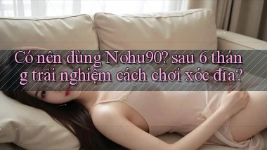 Có nên dùng Nohu90 sau 6 tháng trải nghiệm cách chơi xóc đĩa