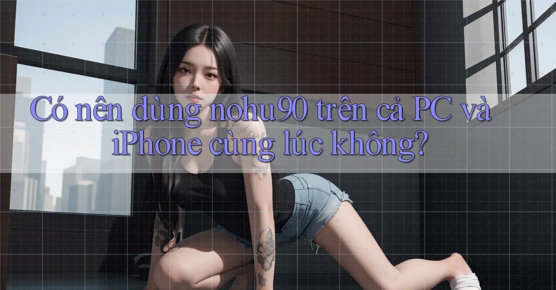 Có nên dùng nohu90 trên cả PC và iPhone cùng lúc không? Có nên dùng nohu90 trên cả PC và iPhone cùng lúc không?