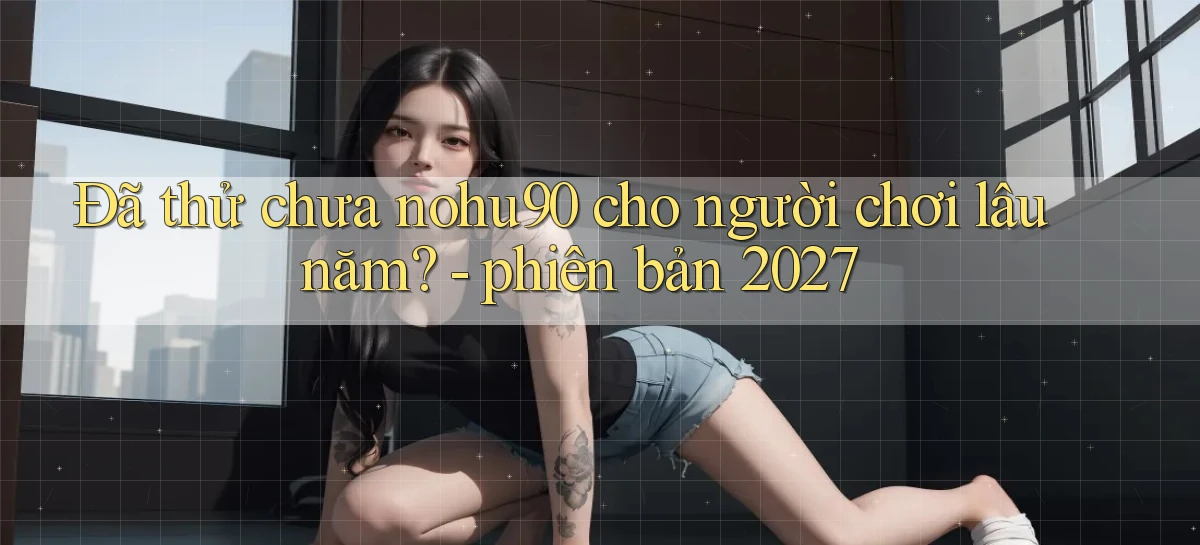 Đã thử chưa nohu90 cho người chơi lâu năm   phiên bản 2027