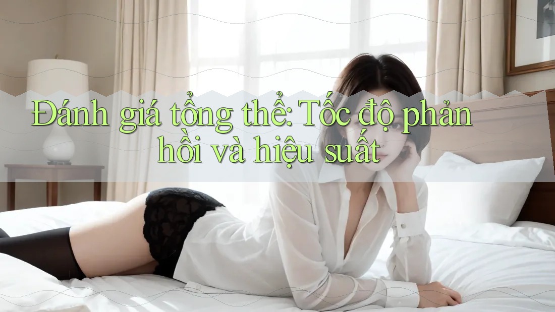 Đánh giá tổng thể: Tốc độ phản hồi và hiệu suất Đánh giá tổng thể: Tốc độ phản hồi và hiệu suất