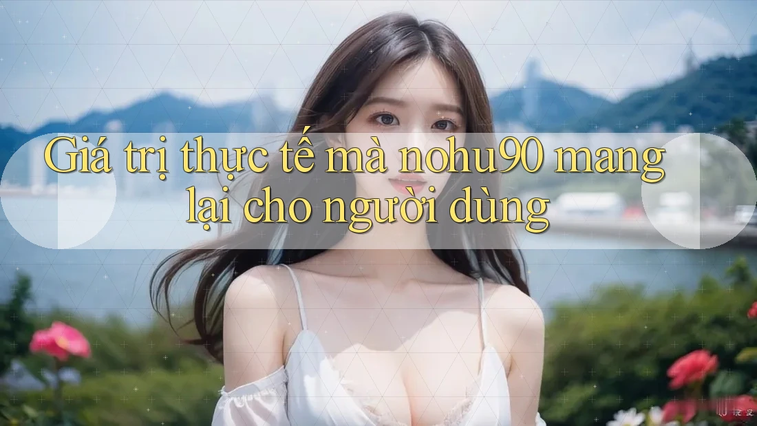 Giá trị thực tế mà nohu90 mang lại cho người dùng Giá trị thực tế mà nohu90 mang lại cho người dùng