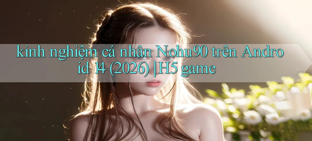 kinh nghiệm cá nhân Nohu90 trên Android 14 (2026) H5 game