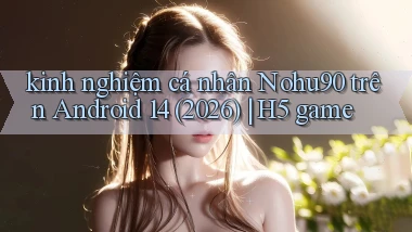 kinh nghiệm cá nhân Nohu90 trên Android 14 (2026) H5 game