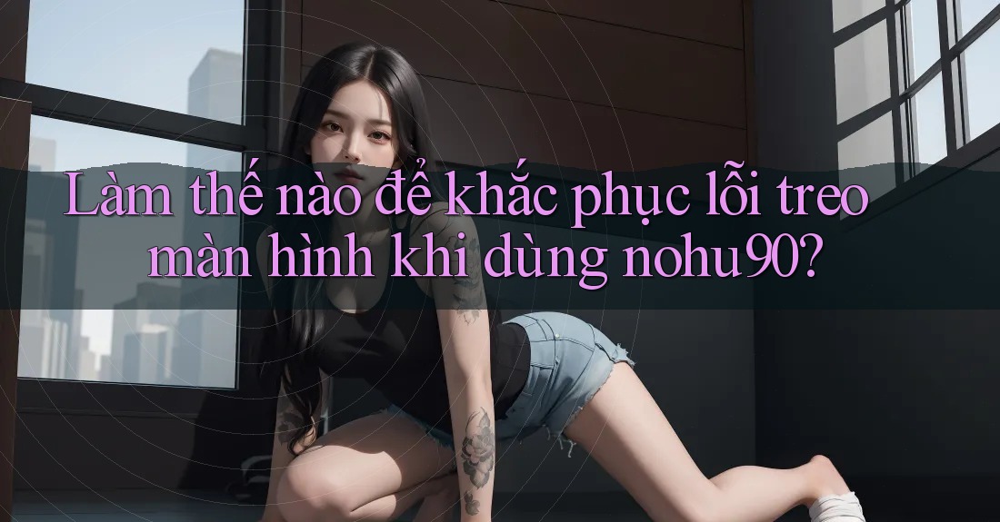 Làm thế nào để khắc phục lỗi treo màn hình khi dùng nohu90? Làm thế nào để khắc phục lỗi treo màn hình khi dùng nohu90?