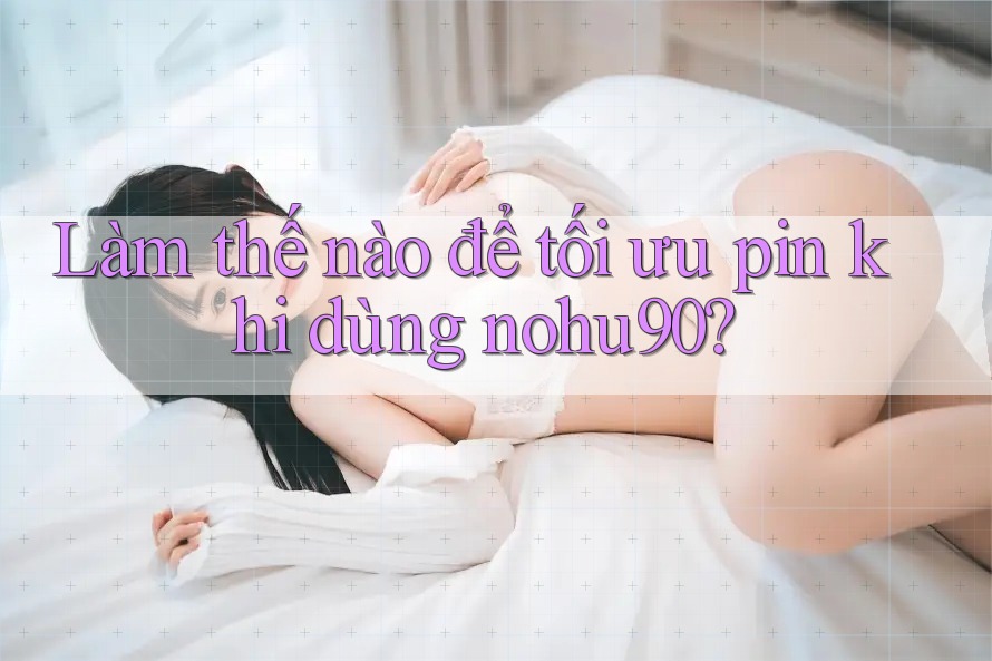 Làm thế nào để tối ưu pin khi dùng nohu90?