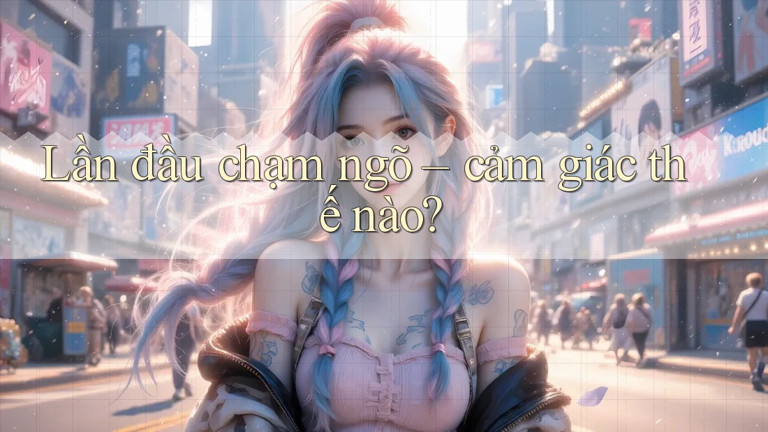 Lần đầu chạm ngõ – cảm giác thế nào? Lần đầu chạm ngõ – cảm giác thế nào?