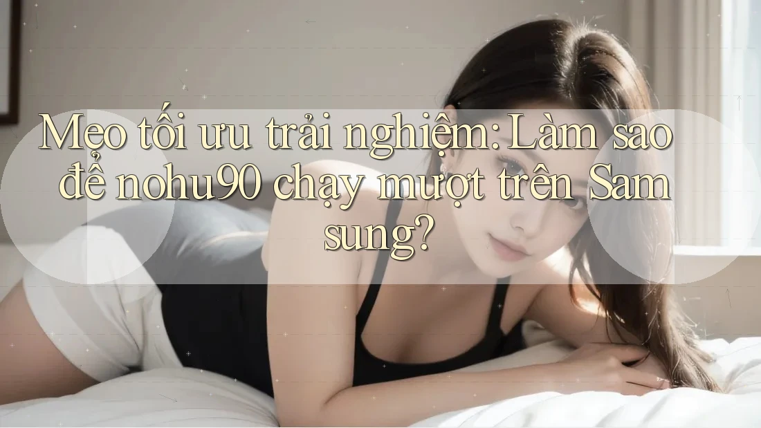 Mẹo tối ưu trải nghiệm: Làm sao để nohu90 chạy mượt trên Samsung? Mẹo tối ưu trải nghiệm: Làm sao để nohu90 chạy mượt trên Samsung?