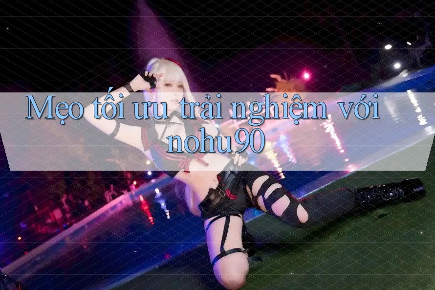 Mẹo tối ưu trải nghiệm với nohu90