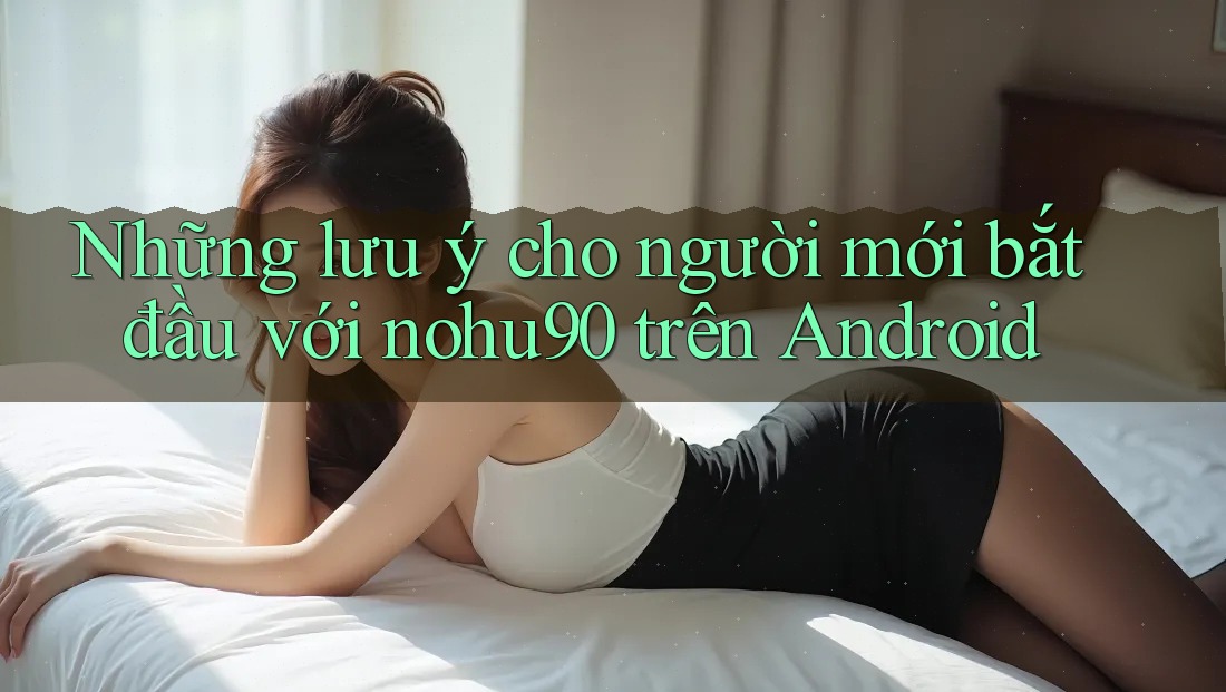 Những lưu ý cho người mới bắt đầu với nohu90 trên Android Những lưu ý cho người mới bắt đầu với nohu90 trên Android