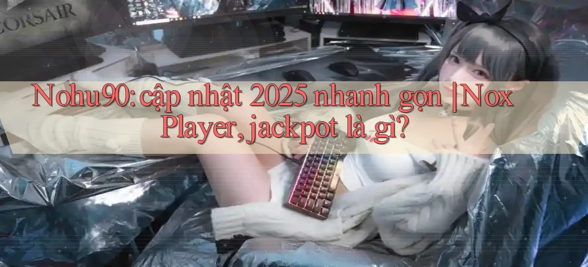 Nohu90 cập nhật 2025 nhanh gọn NoxPlayer, jackpot là gì