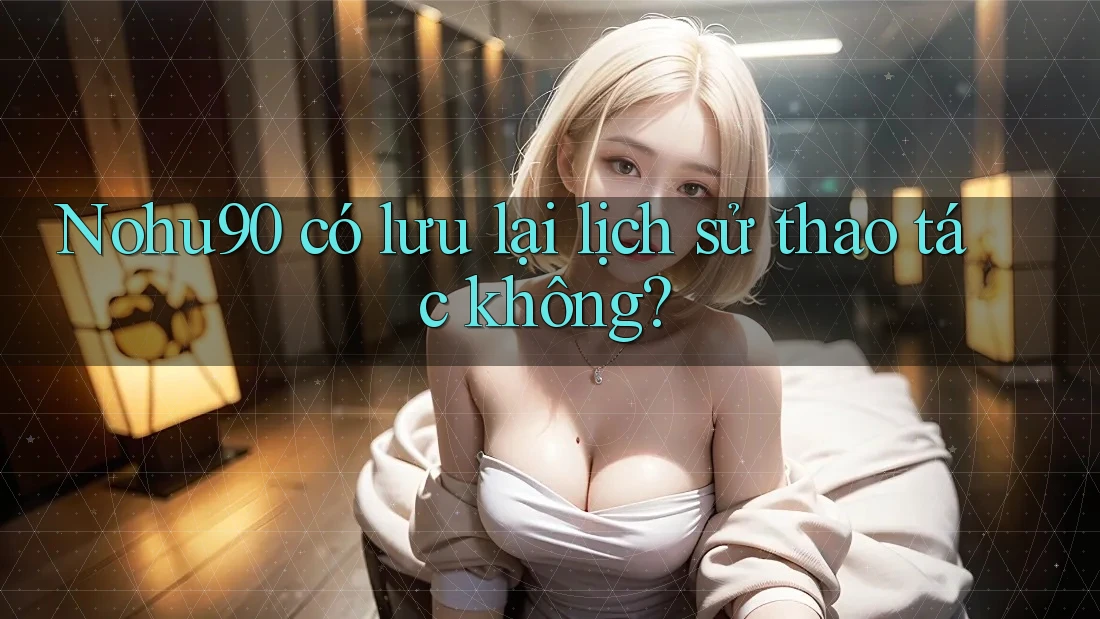 Nohu90 có lưu lại lịch sử thao tác không?