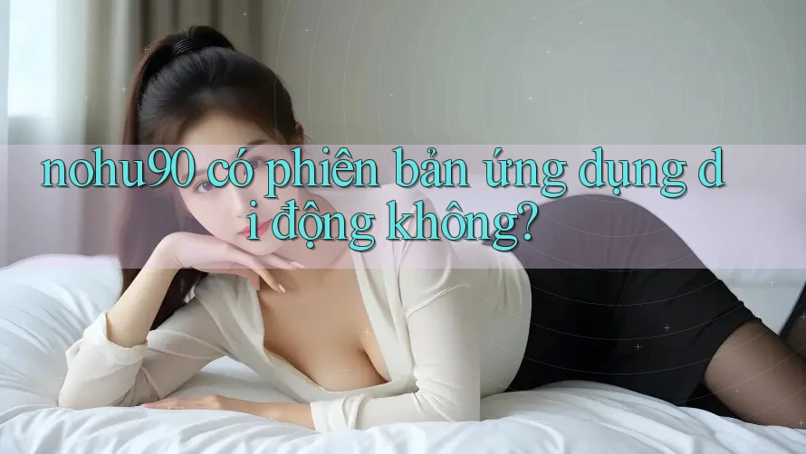 nohu90 có phiên bản ứng dụng di động không?