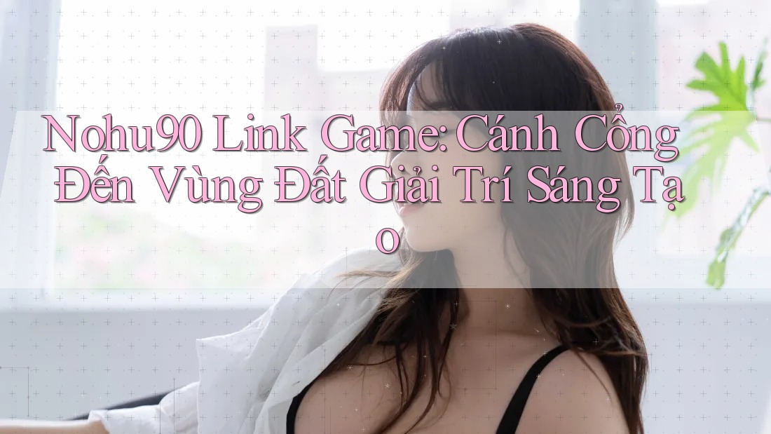 Nohu90 Link Game: Cánh Cổng Đến Vùng Đất Giải Trí Sáng Tạo