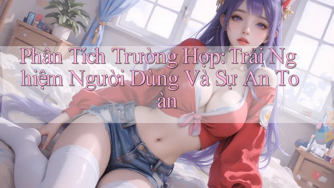 Phân Tích Trường Hợp: Trải Nghiệm Người Dùng Và Sự An Toàn Phân Tích Trường Hợp: Trải Nghiệm Người Dùng Và Sự An Toàn