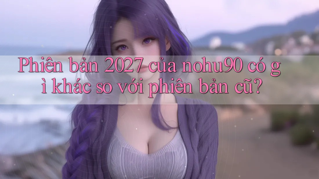 Phiên bản 2027 của nohu90 có gì khác so với phiên bản cũ? Phiên bản 2027 của nohu90 có gì khác so với phiên bản cũ?
