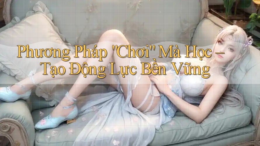 Phương Pháp “Chơi” Mà Học – Tạo Động Lực Bền Vững Phương Pháp “Chơi” Mà Học – Tạo Động Lực Bền Vững