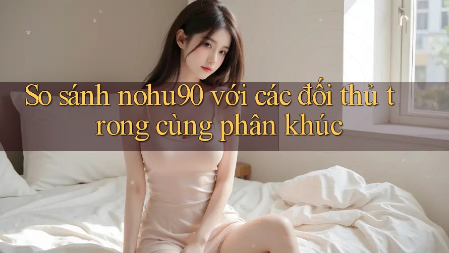 So sánh nohu90 với các đối thủ trong cùng phân khúc So sánh nohu90 với các đối thủ trong cùng phân khúc