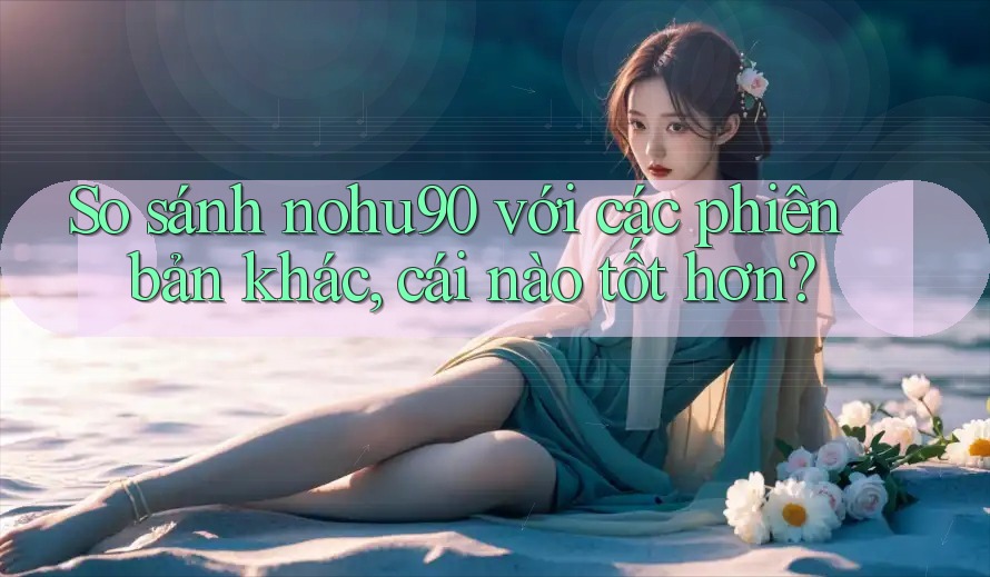 So sánh nohu90 với các phiên bản khác, cái nào tốt hơn?