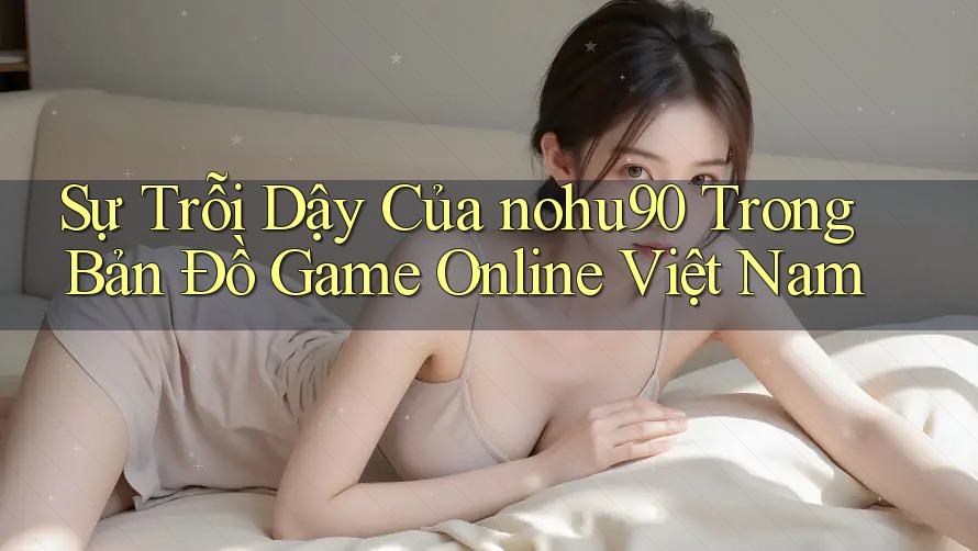 Sự Trỗi Dậy Của nohu90 Trong Bản Đồ Game Online Việt Nam