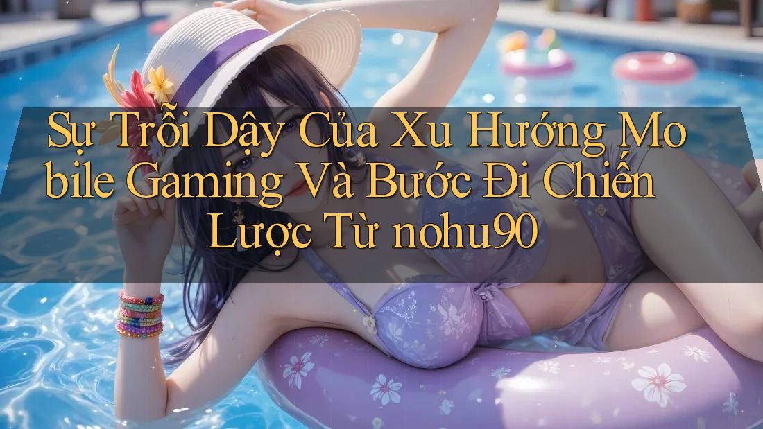 Sự Trỗi Dậy Của Xu Hướng Mobile Gaming Và Bước Đi Chiến Lược Từ nohu90 Sự Trỗi Dậy Của Xu Hướng Mobile Gaming Và Bước Đi Chiến Lược Từ nohu90