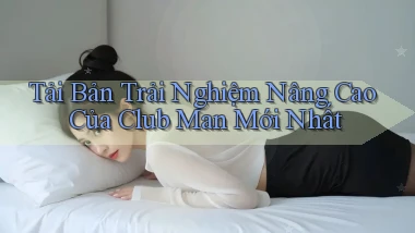 tải bản trải nghiệm nâng cao của club man mới nhất