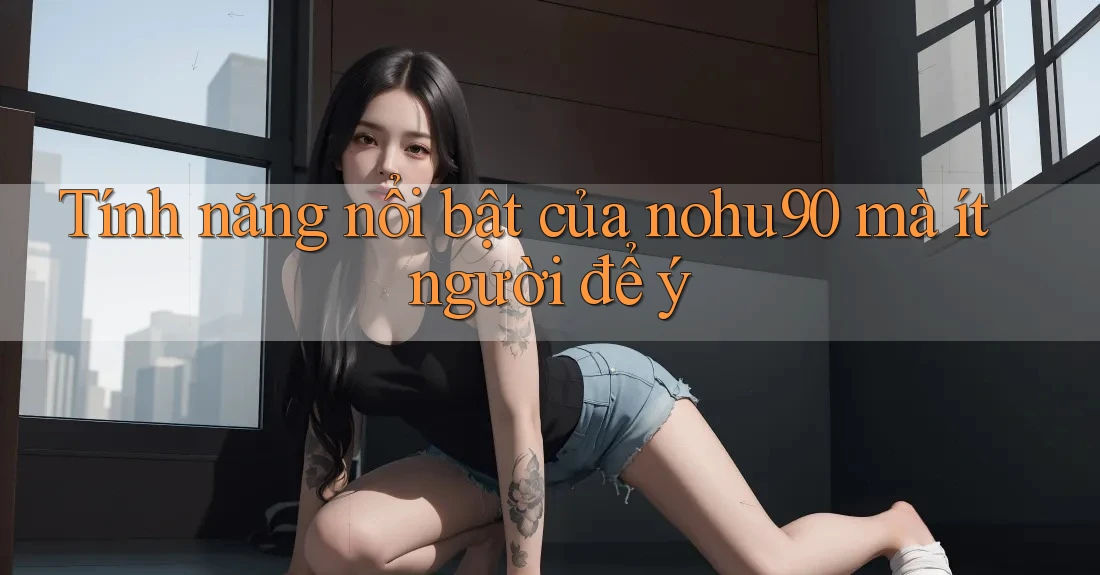 Tính năng nổi bật của nohu90 mà ít người để ý Tính năng nổi bật của nohu90 mà ít người để ý