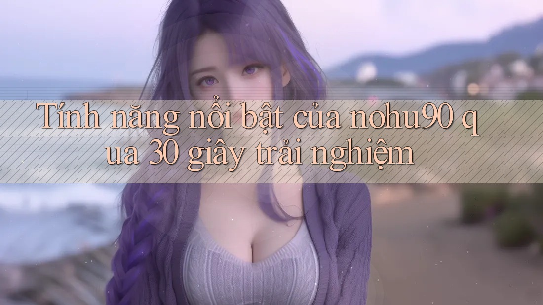 Tính năng nổi bật của nohu90 qua 30 giây trải nghiệm