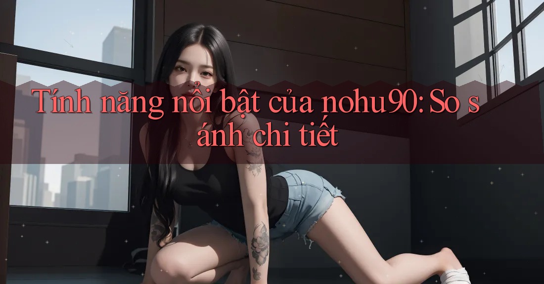 Tính năng nổi bật của nohu90: So sánh chi tiết Tính năng nổi bật của nohu90: So sánh chi tiết