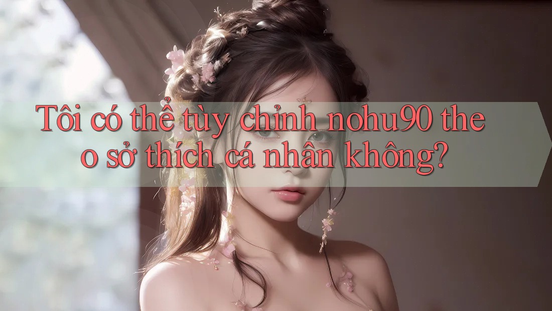 Tôi có thể tùy chỉnh nohu90 theo sở thích cá nhân không? Tôi có thể tùy chỉnh nohu90 theo sở thích cá nhân không?