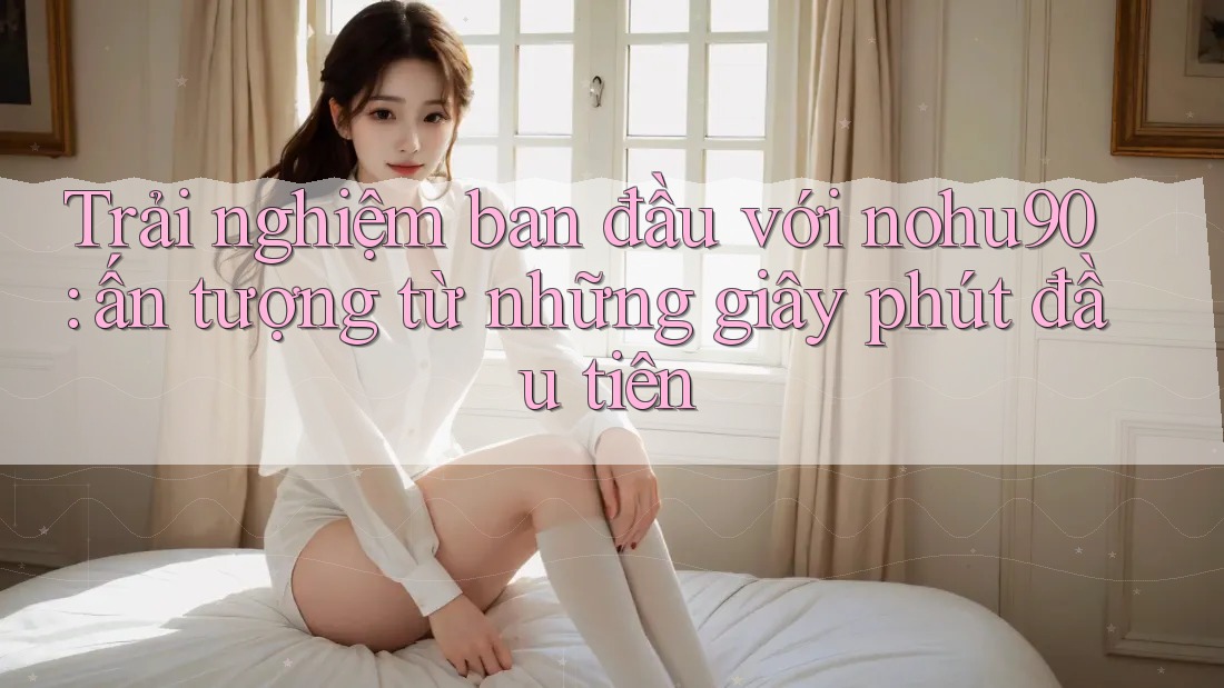 Trải nghiệm ban đầu với nohu90: ấn tượng từ những giây phút đầu tiên