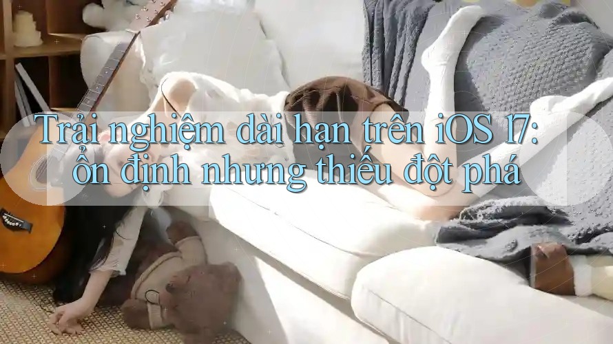Trải nghiệm dài hạn trên iOS 17: ổn định nhưng thiếu đột phá Trải nghiệm dài hạn trên iOS 17: ổn định nhưng thiếu đột phá