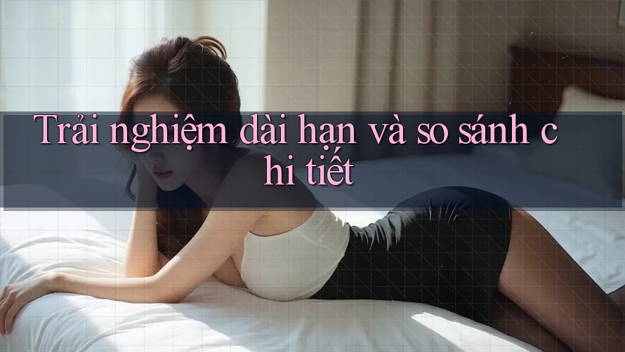 Trải nghiệm dài hạn và so sánh chi tiết Trải nghiệm dài hạn và so sánh chi tiết