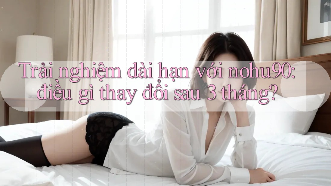 Trải nghiệm dài hạn với nohu90: điều gì thay đổi sau 3 tháng? Trải nghiệm dài hạn với nohu90: điều gì thay đổi sau 3 tháng?
