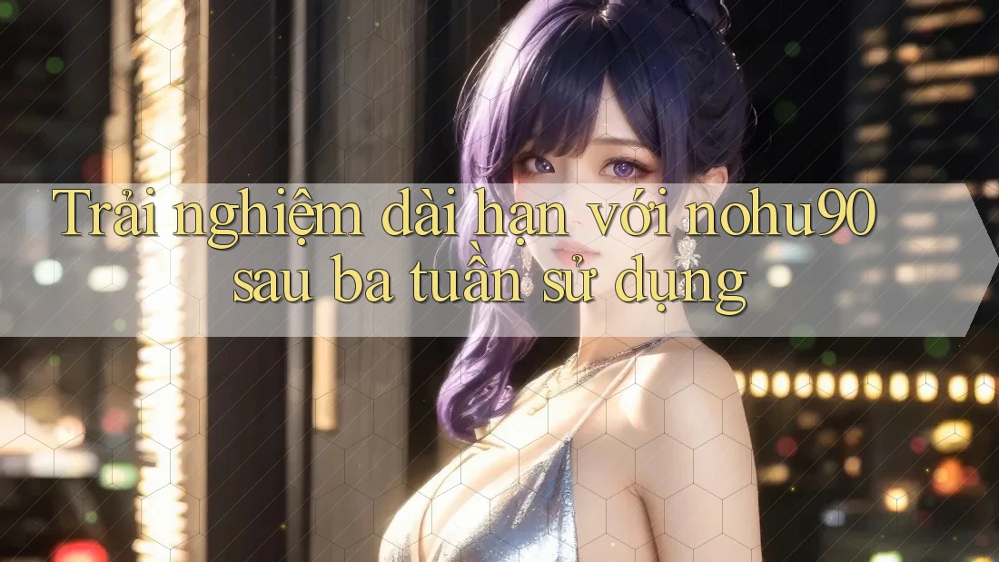Trải nghiệm dài hạn với nohu90 sau ba tuần sử dụng Trải nghiệm dài hạn với nohu90 sau ba tuần sử dụng