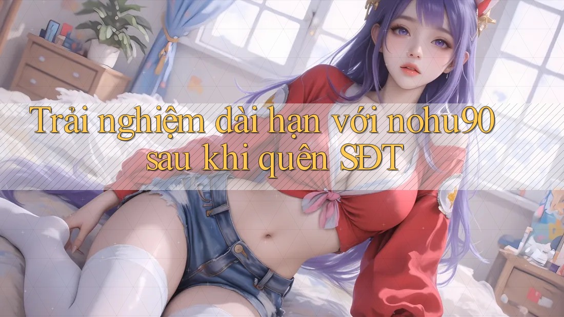 Trải nghiệm dài hạn với nohu90 sau khi quên SĐT Trải nghiệm dài hạn với nohu90 sau khi quên SĐT