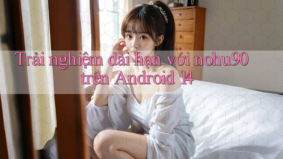 Trải nghiệm dài hạn với nohu90 trên Android 14 Trải nghiệm dài hạn với nohu90 trên Android 14
