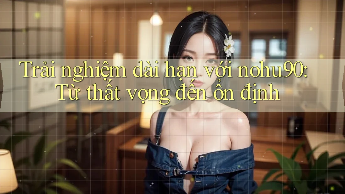 Trải nghiệm dài hạn với nohu90: Từ thất vọng đến ổn định