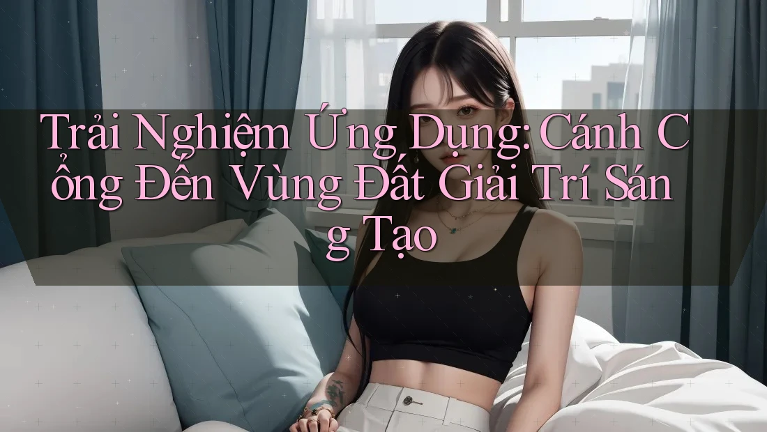 Trải Nghiệm Ứng Dụng: Cánh Cổng Đến Vùng Đất Giải Trí Sáng Tạo