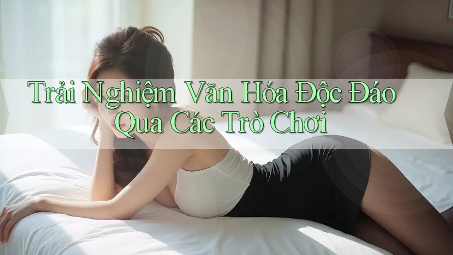 Trải Nghiệm Văn Hóa Độc Đáo Qua Các Trò Chơi Trải Nghiệm Văn Hóa Độc Đáo Qua Các Trò Chơi