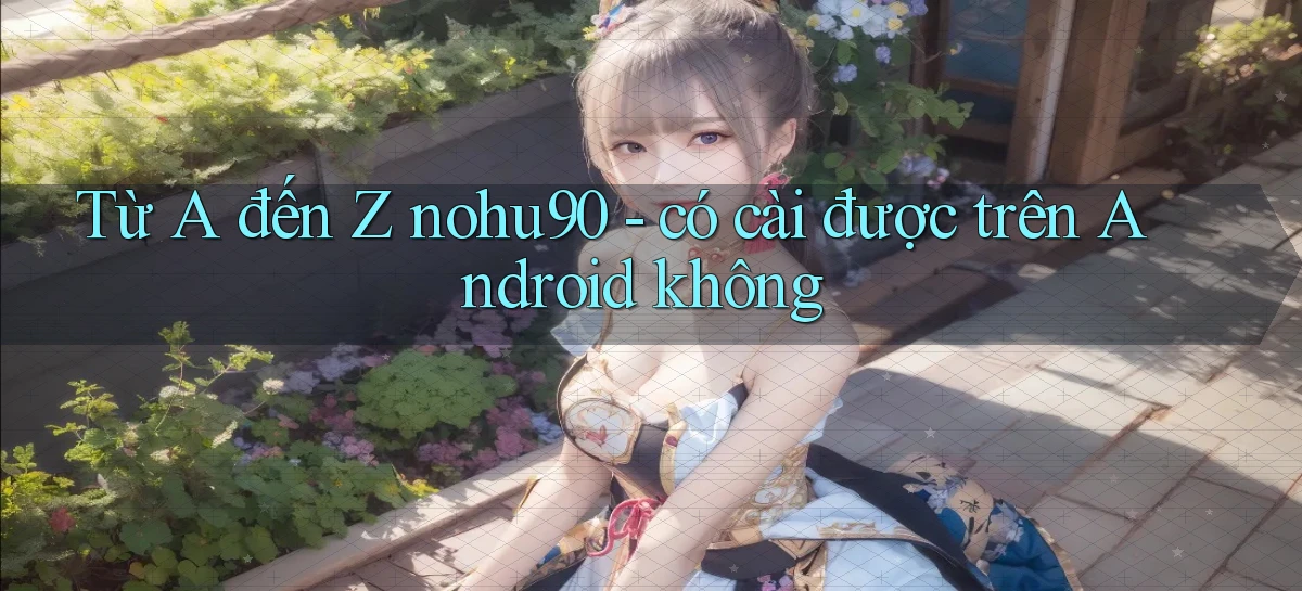 Từ A đến Z nohu90   có cài được trên Android không