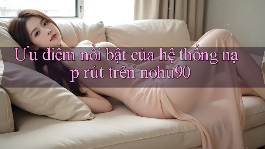 Ưu điểm nổi bật của hệ thống nạp rút trên nohu90 Ưu điểm nổi bật của hệ thống nạp rút trên nohu90
