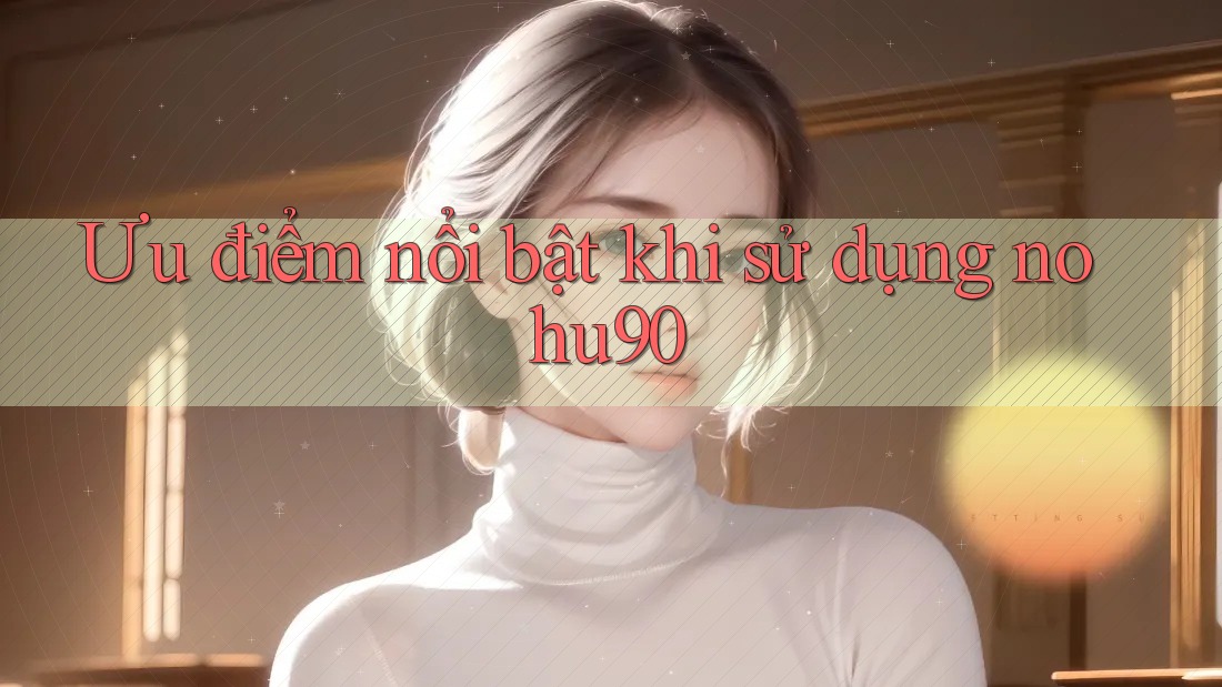 Ưu điểm nổi bật khi sử dụng nohu90