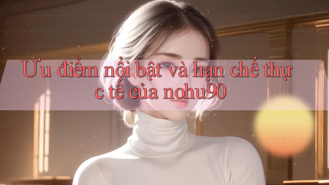 Ưu điểm nổi bật và hạn chế thực tế của nohu90 Ưu điểm nổi bật và hạn chế thực tế của nohu90