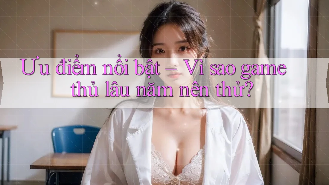Ưu điểm nổi bật – Vì sao game thủ lâu năm nên thử? Ưu điểm nổi bật – Vì sao game thủ lâu năm nên thử?