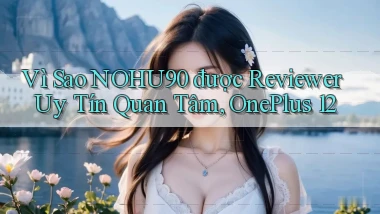 Vì sao nohu90 được reviewer uy tín quan tâm, OnePlus 12