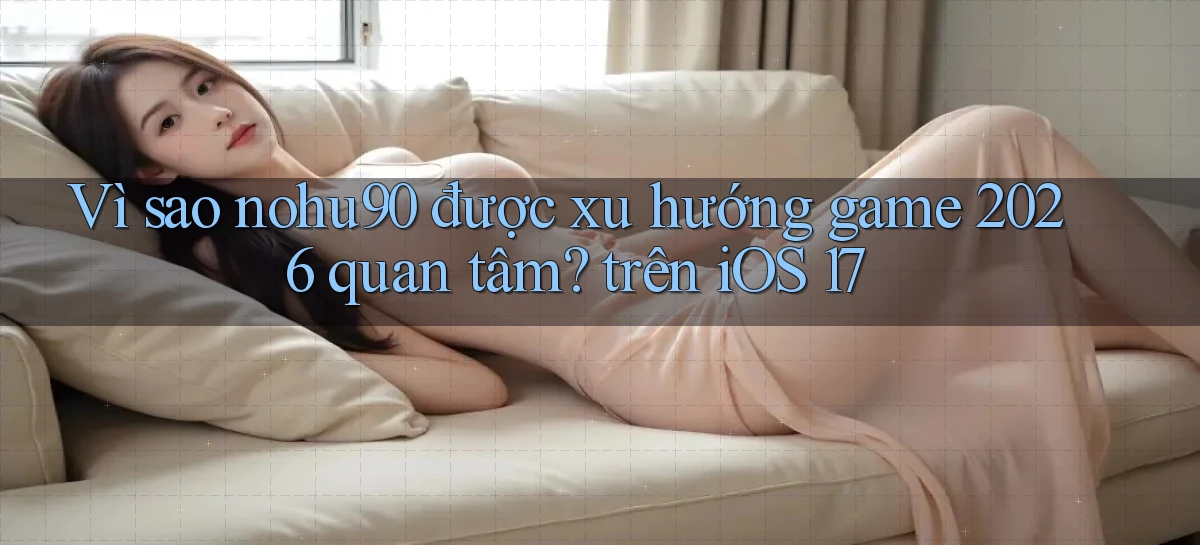 Vì sao nohu90 được xu hướng game 2026 quan tâm trên iOS 17
