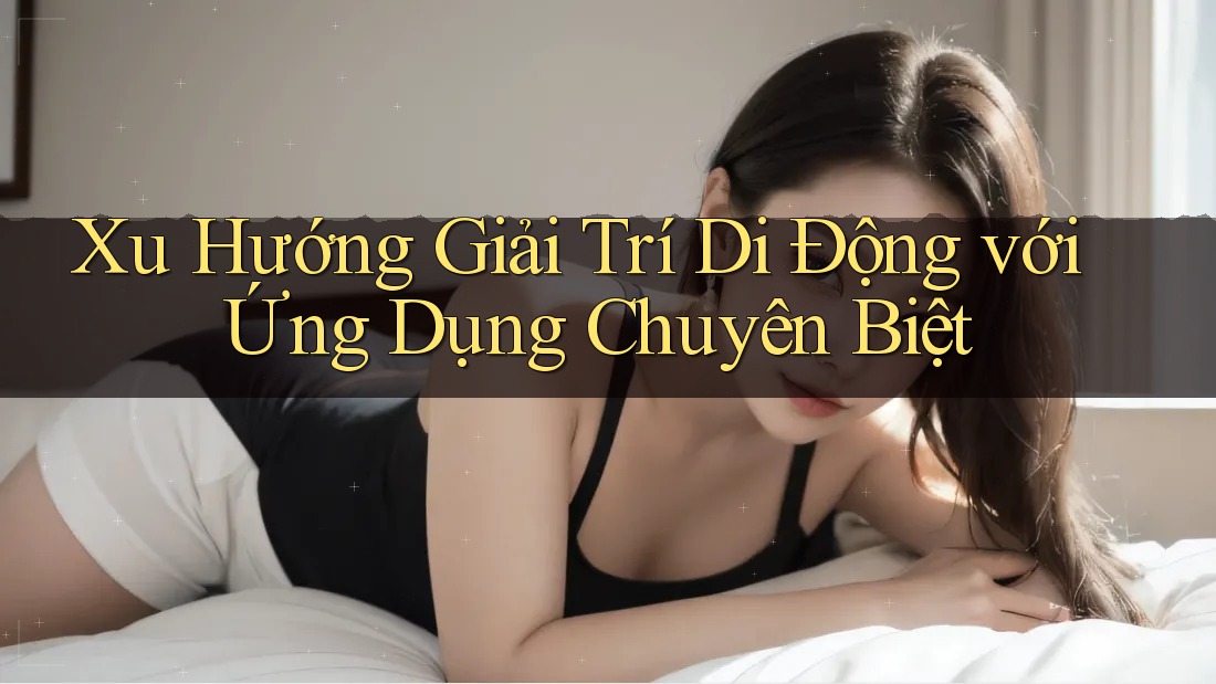 Xu Hướng Giải Trí Di Động với Ứng Dụng Chuyên Biệt