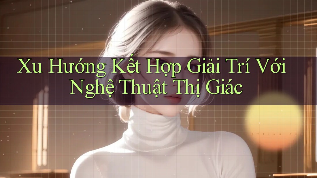 Xu Hướng Kết Hợp Giải Trí Với Nghệ Thuật Thị Giác Xu Hướng Kết Hợp Giải Trí Với Nghệ Thuật Thị Giác